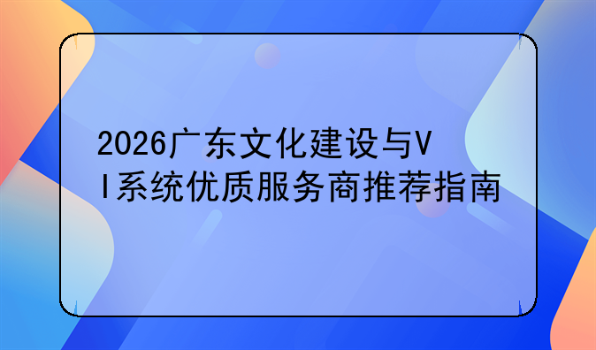 2026广东文化建设与VI系统优质服务商推荐指南