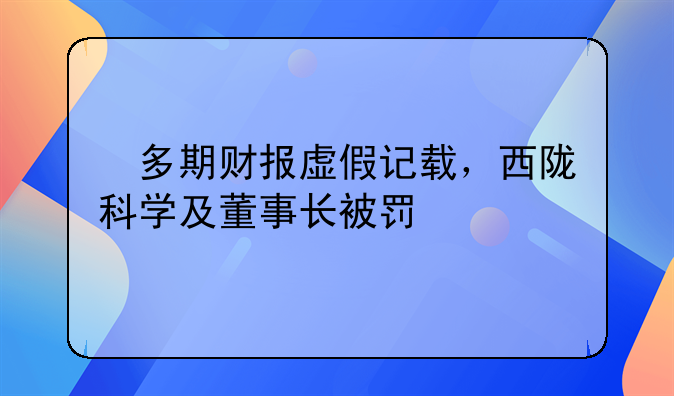 多期财报虚假记载,西陇科学及董事长被罚