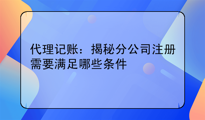 代理记账：揭秘分公司注册需要满足哪些条件