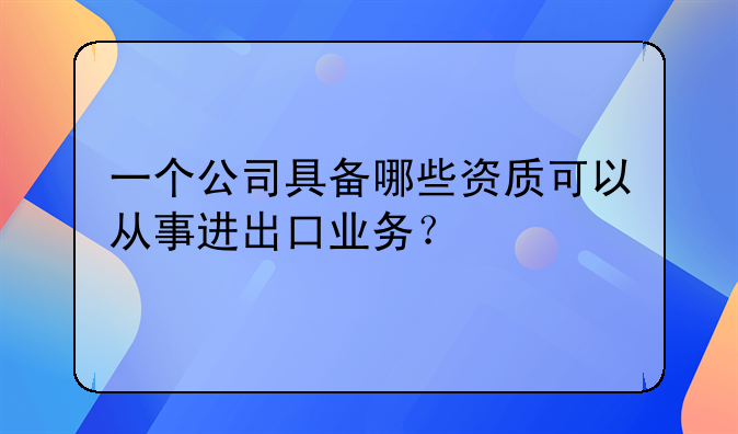 一个公司具备哪些资质可以从事进出口业务?