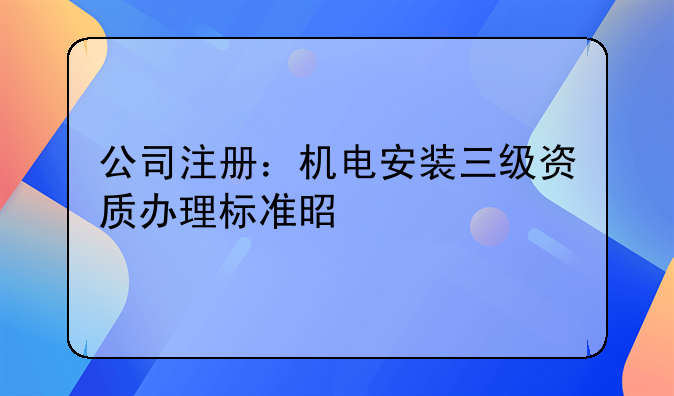 公司注册：机电安装三级资质办理标准是什么