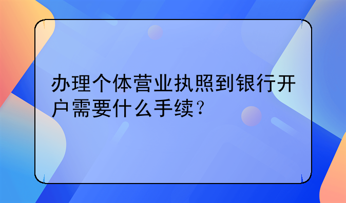 办理个体营业执照到银行开户需要什么手续？
