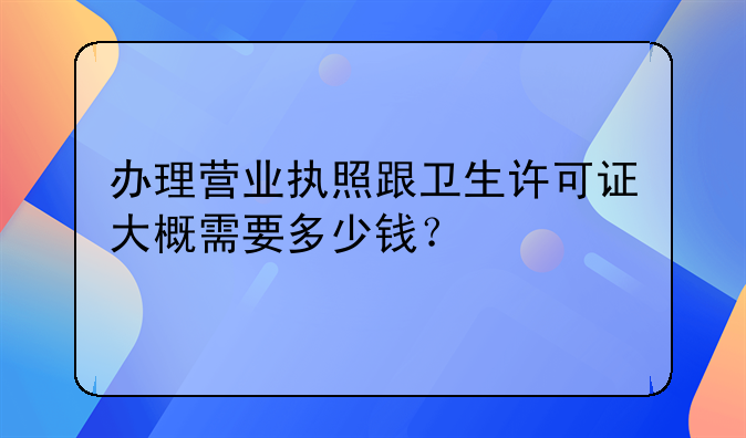办理营业执照跟卫生许可证大概需要多少钱?