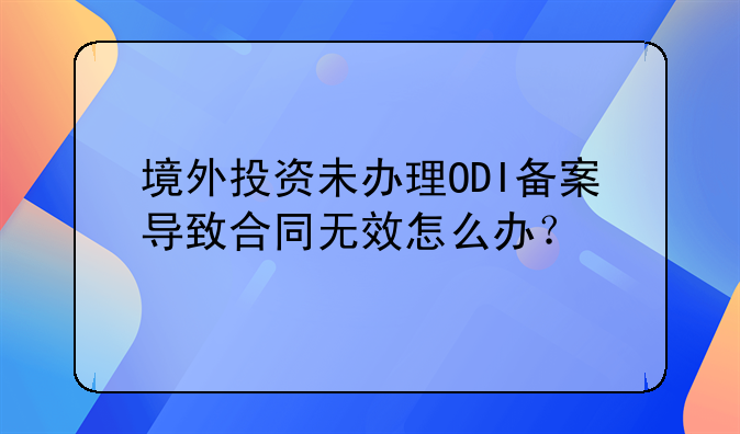 境外投资未办理ODI备案导致合同无效怎么办？