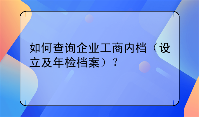 如何查询企业工商内档（设立及年检档案）？