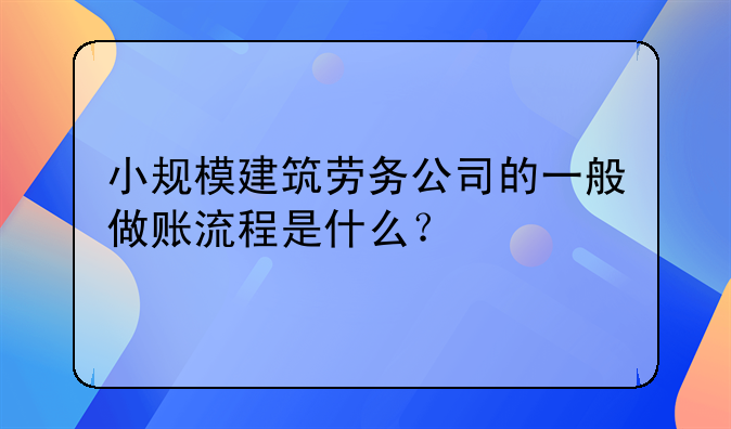 小规模建筑劳务公司的一般做账流程是什么?