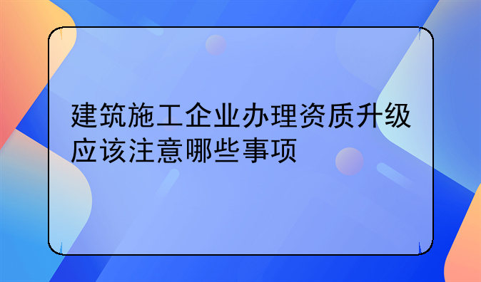 建筑施工企业办理资质升级应该注意哪些事项