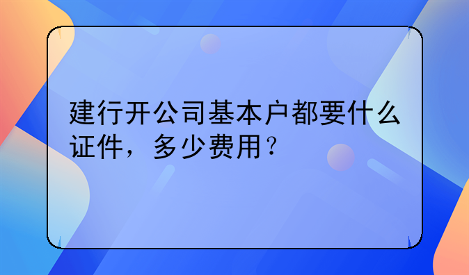 建行开公司基本户都要什么证件，多少费用？