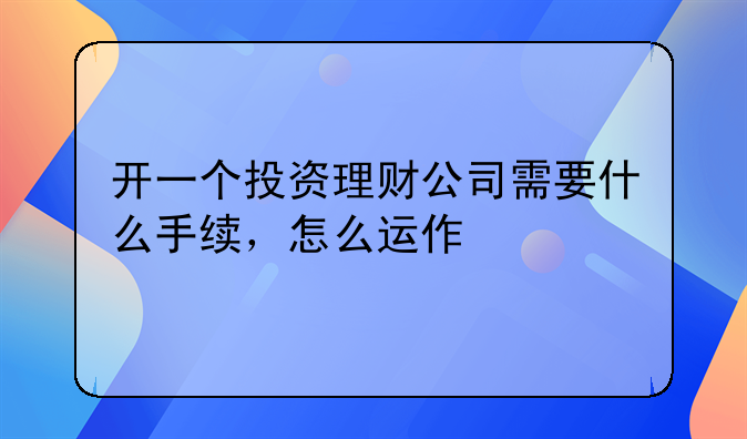 开一个投资理财公司需要什么手续，怎么运作