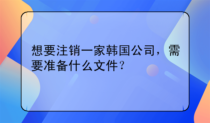 想要注销一家韩国公司，需要准备什么文件？