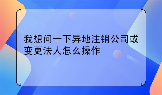 我想问一下异地注销公司或变更法人怎么操作