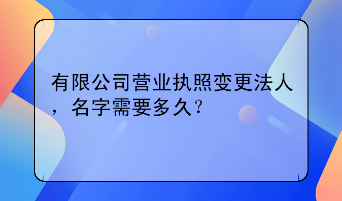 有限公司营业执照变更法人,名字需要多久?