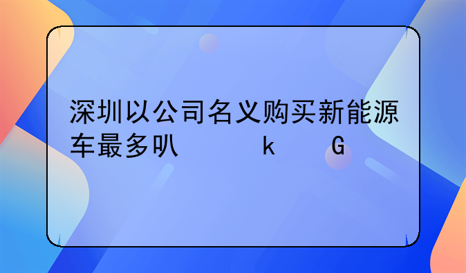 深圳以公司名义购买新能源车最多可多少个牌
