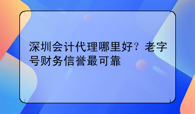 深圳会计代理哪里好?老字号财务信誉最可靠