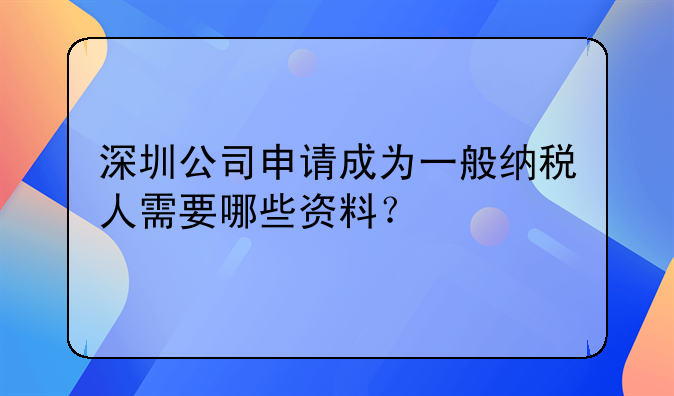 深圳公司申请成为一般纳税人需要哪些资料？