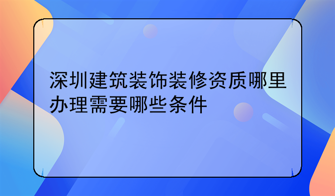 深圳建筑装饰装修资质哪里办理需要哪些条件