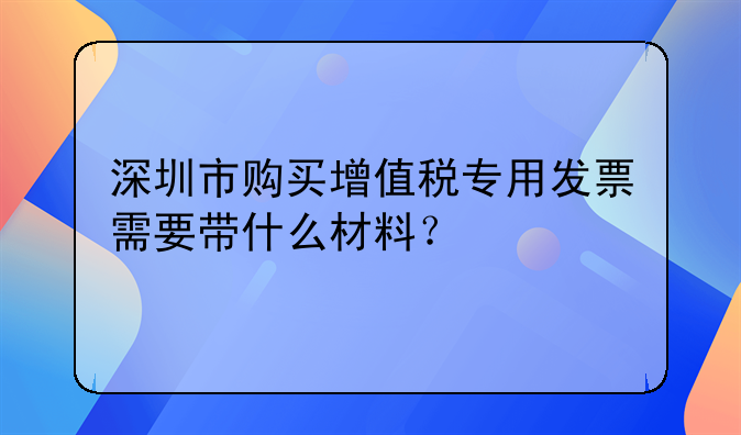 深圳市购买增值税专用发票需要带什么材料?