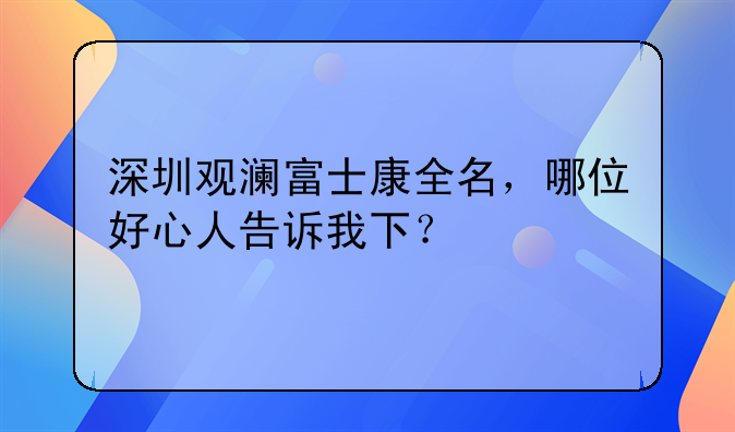 深圳观澜富士康全名，哪位好心人告诉我下？