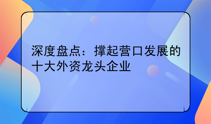 深度盘点:撑起营口发展的十大外资龙头企业