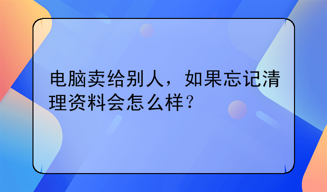 电脑卖给别人，如果忘记清理资料会怎么样？
