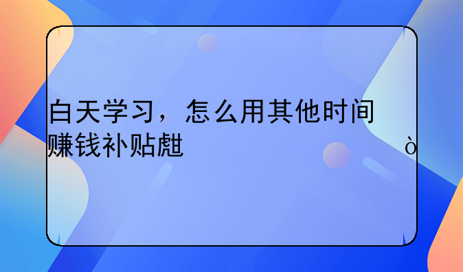 白天学习，怎么用其他时间赚钱补贴生活费？