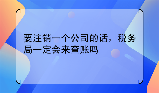 要注销一个公司的话，税务局一定会来查账吗