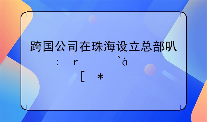 跨国公司在珠海设立总部可获最高800万元奖励