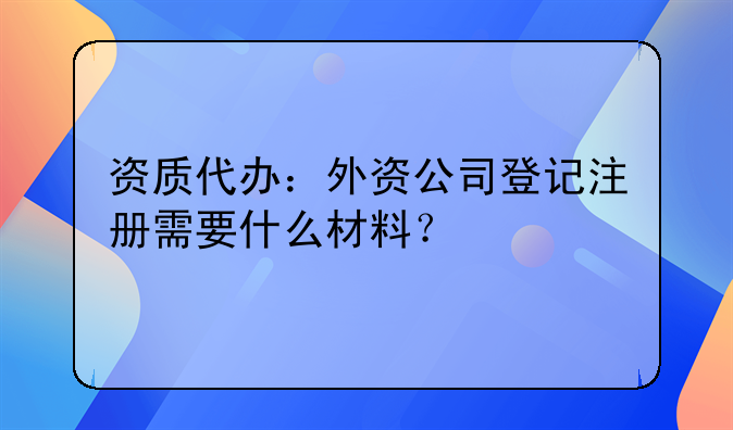 资质代办：外资公司登记注册需要什么材料？