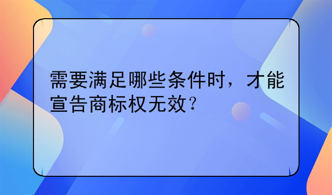 需要满足哪些条件时，才能宣告商标权无效？