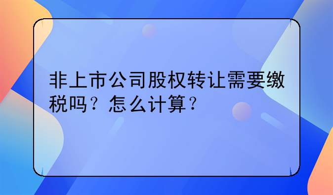 非上市公司股权转让需要缴税吗?怎么计算?