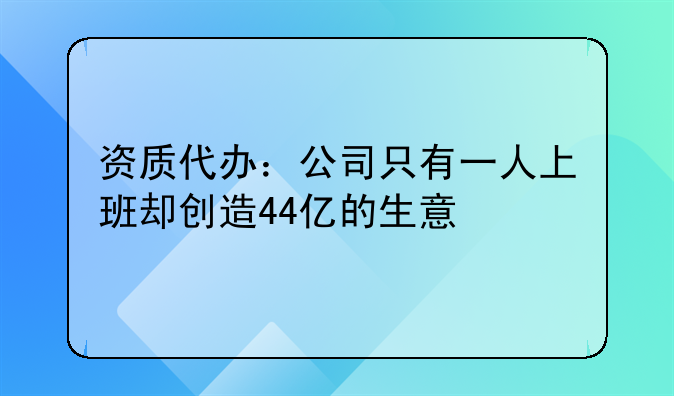 资质代办:公司只有一人上班却创造44亿的生意
