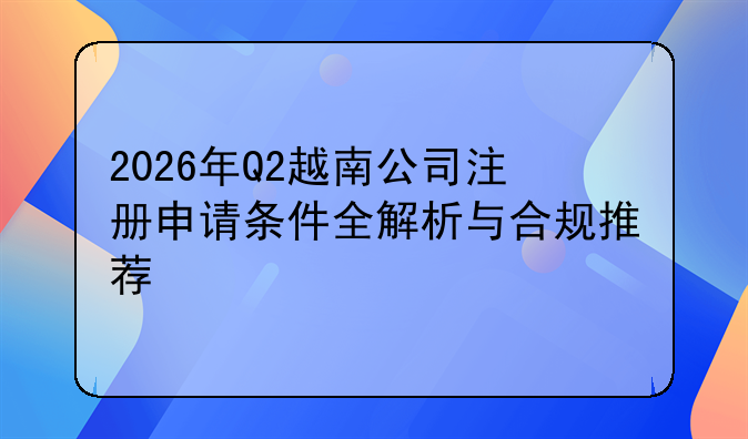 2026年Q2越南公司注册申请条件全解析与合规推荐