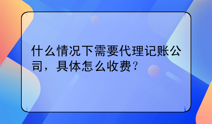 什么情况下需要代理记账公司，具体怎么收费？