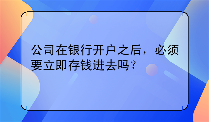 公司在银行开户之后，必须要立即存钱进去吗？