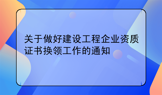 关于做好建设工程企业资质证书换领工作的通知