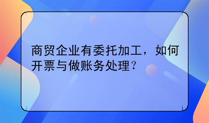 商贸企业有委托加工，如何开票与做账务处理？