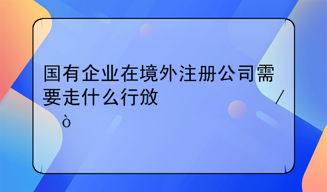 国有企业在境外注册公司需要走什么行政流程？