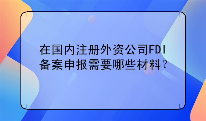 在国内注册外资公司FDI备案申报需要哪些材料？