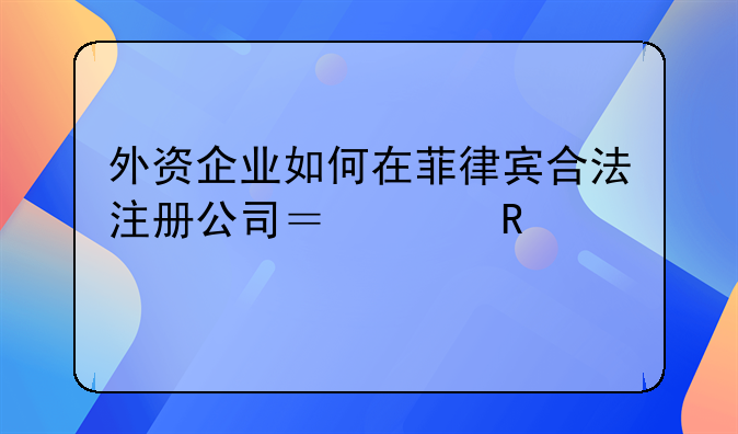 外资企业如何在菲律宾合法注册公司？关键步骤