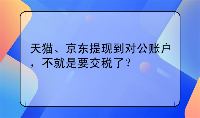 天猫、京东提现到对公账户,不就是要交税了?
