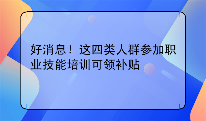 好消息!这四类人群参加职业技能培训可领补贴