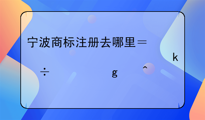 宁波商标注册去哪里？想必你一定好奇这个问题