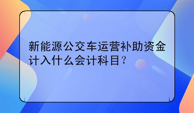 新能源公交车运营补助资金计入什么会计科目？