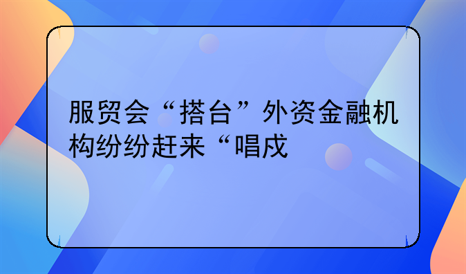 服贸会“搭台”外资金融机构纷纷赶来“唱戏”