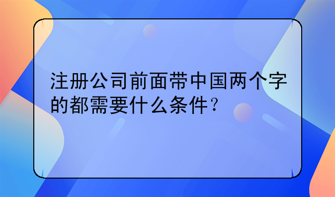 注册公司前面带中国两个字的都需要什么条件?