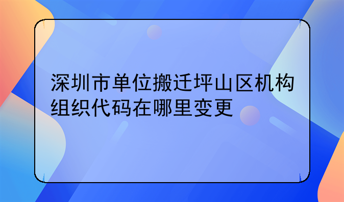 深圳市单位搬迁坪山区机构组织代码在哪里变更