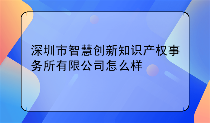 深圳市智慧创新知识产权事务所有限公司怎么样