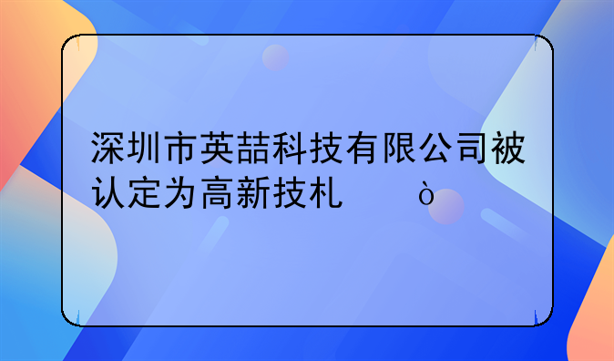 深圳市英喆科技有限公司被认定为高新技术企业