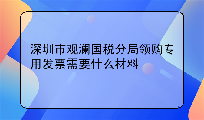 深圳市观澜国税分局领购专用发票需要什么材料