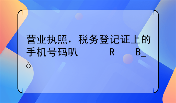 营业执照，税务登记证上的手机号码可以改吗？
